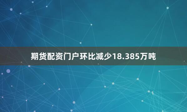 期货配资门户环比减少18.385万吨