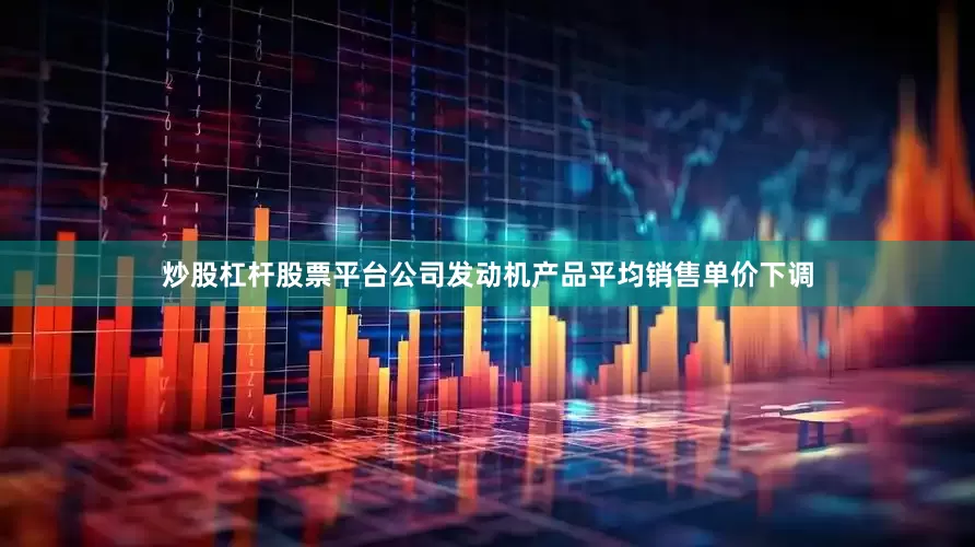 炒股杠杆股票平台公司发动机产品平均销售单价下调