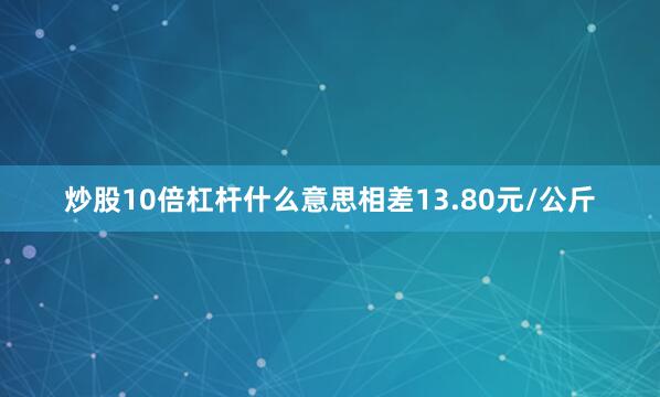 炒股10倍杠杆什么意思相差13.80元/公斤