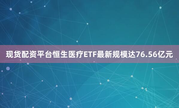 现货配资平台恒生医疗ETF最新规模达76.56亿元