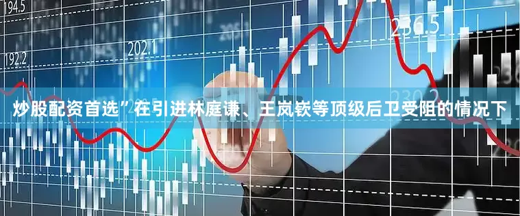 炒股配资首选”在引进林庭谦、王岚嵚等顶级后卫受阻的情况下