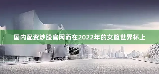 国内配资炒股官网而在2022年的女篮世界杯上