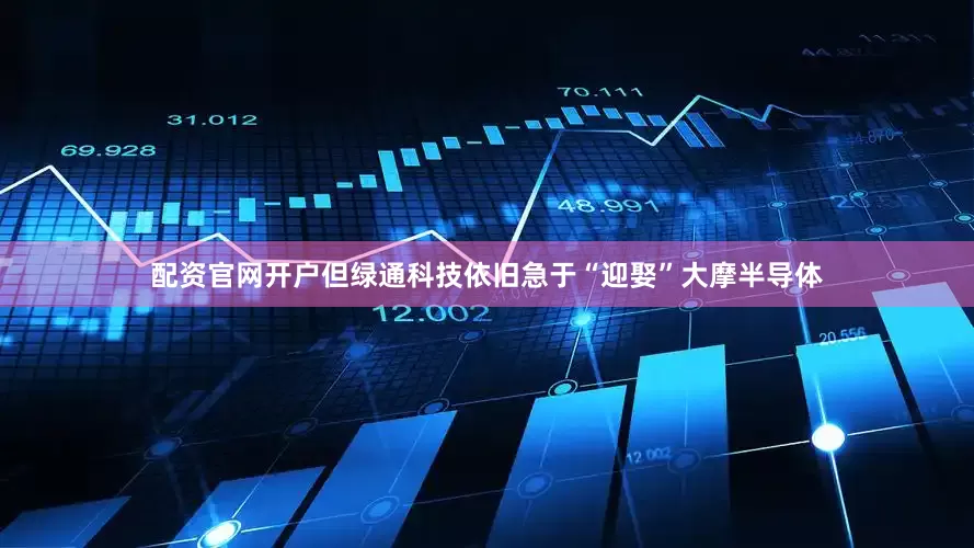 配资官网开户但绿通科技依旧急于“迎娶”大摩半导体