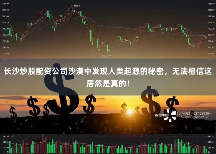 长沙炒股配资公司沙漠中发现人类起源的秘密，无法相信这居然是真的！