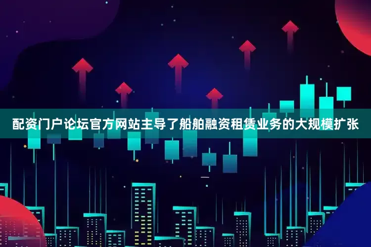 配资门户论坛官方网站主导了船舶融资租赁业务的大规模扩张
