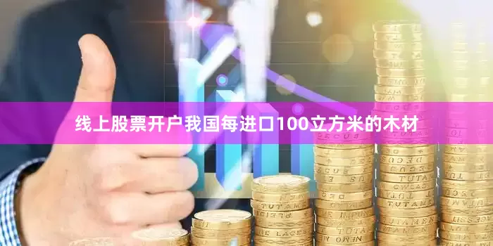 线上股票开户我国每进口100立方米的木材