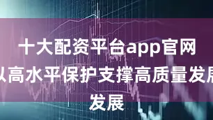 十大配资平台app官网以高水平保护支撑高质量发展