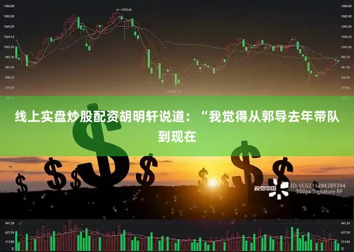 线上实盘炒股配资 胡明轩说道:“我觉得从郭导去年带队到现在