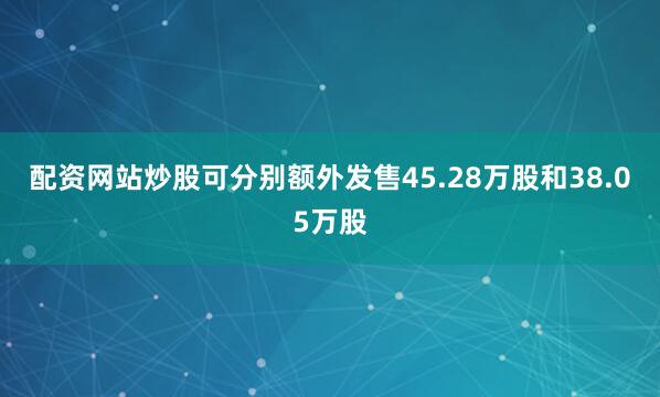 配资网站炒股可分别额外发售45.28万股和38.05万股